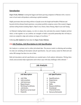 3
Introduction
Engro Foods, Pakistan is among the biggest and fastest growing companies in Pakistan with a vision to
cater to local needs with products conforming to global standards.
Highly passionate about providing millions of people across the length and breadth of Pakistan and
beyond with the ultimate brand experience, our product portfolio comprises some of the country's biggest
and best selling brands including Olper's, Olper's Lite, Omore, Dairy Omung, Olper's Lassi and Tarang.
As Pakistan's leading foods company, we strive to attract, hire and retain the country's brightest and best
talent, so that together we can combine our strengths to build a successful partnership that will help us
retain our competitive edge and continue our legacy of excellence. [1]
Following Job Analysis has been done for Engro Foods, Pakistan.
(A) Job Position, Job Description & Job Specification
Job Analysis is a primary tool to collect job-related data. The process results in collecting and recording
two data sets including job description and job specification. Any job vacancy cannot be filled until and
unless HR manager has these two sets of data.
Both job description and job specification are essential parts of job analysis information. Writing them
clearly and accurately helps organization and workers cope with many challenges while onboard. [2]
 