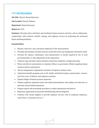 4
(A1) Job Description
Job Title: Director Human Resources
Job Location: Karachi, Pakistan
Department: Human Resources
Reports to: CEO
Summary: Develops policy and directs and coordinates human resources activities, such as employment,
compensation, labor relations, benefits, training, and employee services by performing the mentioned
Duties and Responsibilities.
Essential Duties
 Recruits, interviews, tests, and selects employees to fill vacant positions
 Develops and maintains a human resources system that meets top management information needs
 Oversees the analysis, maintenance, and communication of records required by law or local
governing bodies, or other departments in the organization
 Analyzes wage and salary reports and data to determine competitive compensation plan
 Writes and delivers presentations to corporate officers or government officials regarding human
resources policies and practices
 Advises management in appropriate resolution of employee relations issues
 Administers benefits programs such as life, health, and dental insurance, pension plans, vacation,
sick leave, leave of absence, and employee assistance
 Prepares budget of human resources operations
 Prepares employee separation notices and related documentation, and conducts exit interviews to
determine reasons behind separations
 Prepares reports and recommends procedures to reduce absenteeism and turnover
 Represents organization at personnel-related hearings and investigations
 Contracts with outside suppliers to provide employee services, such as temporary employees,
search firms, or relocation services (3)
 