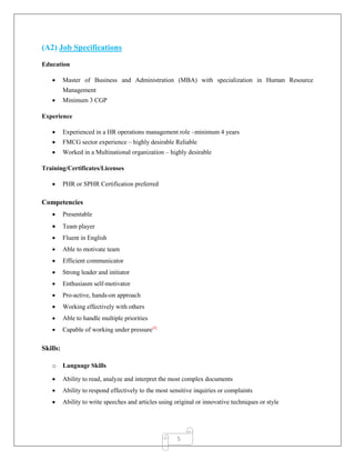 5
(A2) Job Specifications
Education
 Master of Business and Administration (MBA) with specialization in Human Resource
Management
 Minimum 3 CGP
Experience
 Experienced in a HR operations management role –minimum 4 years
 FMCG sector experience – highly desirable Reliable
 Worked in a Multinational organization – highly desirable
Training/Certificates/Licenses
 PHR or SPHR Certification preferred
Competencies
 Presentable
 Team player
 Fluent in English
 Able to motivate team
 Efficient communicator
 Strong leader and initiator
 Enthusiasm self-motivator
 Pro-active, hands-on approach
 Working effectively with others
 Able to handle multiple priorities
 Capable of working under pressure[4]
Skills:
o Language Skills
 Ability to read, analyze and interpret the most complex documents
 Ability to respond effectively to the most sensitive inquiries or complaints
 Ability to write speeches and articles using original or innovative techniques or style
 