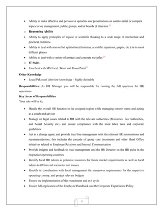 6
 Ability to make effective and persuasive speeches and presentations on controversial or complex
topics to top management, public groups, and/or boards of directors [3]
o Reasoning Ability
 Ability to apply principles of logical or scientific thinking to a wide range of intellectual and
practical problems
 Ability to deal with non-verbal symbolism (formulas, scientific equations, graphs, etc.) in its most
difficult phases
 Ability to deal with a variety of abstract and concrete variables [3]
o IT Skills
 Excellent with MS Excel, Word and PowerPoint[5]
Other Knowledge
 Local Pakistani labor law knowledge – highly desirable
Responsibilities: As HR Manager you will be responsible for running the full spectrum for HR
operations.
Key Areas of Responsibilities
Your role will be to;
 Handle the overall HR function in the assigned region while managing remote teams and acting
as a coach and adviser
 Manage all legal issues related to HR with the relevant authorities (Ministries, Tax Authorities,
and Social Security etc.) and ensure compliance with the local labor laws and corporate
guidelines
 Act as a change agent, and provide local line management with the relevant HR interventions and
recommendations, this includes the cascade of group core documents and other Head Office
initiatives related to Employee Relations and Internal Communication
 Provide insights and feedback to local management and the HR Director on the HR pulse in the
respective operating countries
 Identify local HR talents as potential resources for future market requirements as well as local
talents to fill internal vacancies and moves
 Identify in coordination with local management the manpower requirements for the respective
operating country, and project relevant budgets
 Ensure the implementation of the recruitment and exit cycle
 Ensure full application of the Employee Handbook and the Corporate Expatriation Policy
 
