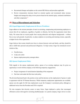 7
 Recommend changes and updates on the current HR Policies and procedure applicable
 Review remuneration structures based on external equities and recommend salary increase
budgets and manage the salary review process based on the internal equity, sustained contribution
and other components [4]
(B) Ways of Recruitment and Selection
(B1) Equal Opportunity Employment & Diverse Workforce
Engro adheres to the strictest principles of merit in recruiting, compensating and promoting employees to
ensure that all our employees, regardless of gender or ethnicity, feel that the organization treats them
fairly. We ensure that we recruit people from varying ethnicities and religious backgrounds -- without
bias on any such grounds. In particular, we place emphasis on recruiting and retaining women, especially
at higher levels of the organization.
Engro believes that women should never have to choose between work and family, and they should be
able to fulfill their personal and professional obligations .To help women, Engro has introduced several
initiatives like;
 Flexible hours,
 A day-care center
 Spouse employment policy amongst others.
(B2) Spouse Employment Policy
With regards to the spouse employment policy, spouse of an existing employee may be given an
opportunity to work with the company in the following temporary engagements;
 Project Assignment of varied duration depending of the assignment
 Part time work under the Part time work policy
The division/functional head is the position owner and the decision on the employment of spouse is made
in agreement with the VP Human Resources. Whilst temporary employment opportunities are available,
spouse can also apply for full time employment as per the Company‟s recruitment policy although an
additional waiver from the President and CEO is required.
We also recognize that diversity comes in many forms. Engro deployed a policy that encouraged
affirmative action with regard to recruiting disabled people. As a parent company, Engro strives to create
 