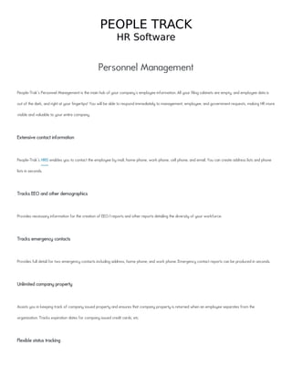 PEOPLE TRACK
HR Software
Personnel Management
People-Trak's Personnel Management is the main hub of your company's employee information. All your filing cabinets are empty, and employee data is
out of the dark, and right at your fingertips! You will be able to respond immediately to management, employee, and government requests, making HR more
visible and valuable to your entire company.
Extensive contact information
People-Trak's HRIS enables you to contact the employee by mail, home phone, work phone, cell phone, and email. You can create address lists and phone
lists in seconds.
Tracks EEO and other demographics
Provides necessary information for the creation of EEO-1 reports and other reports detailing the diversity of your workforce.
Tracks emergency contacts
Provides full detail for two emergency contacts including address, home phone, and work phone. Emergency contact reports can be produced in seconds.
Unlimited company property
Assists you in keeping track of company issued property and ensures that company property is returned when an employee separates from the
organization. Tracks expiration dates for company issued credit cards, etc.
Flexible status tracking
 