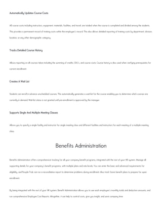 Automatically Updates Course Costs
All course costs including instructors, equipment, materials, facilities, and travel, are totaled when the course is completed and divided among the students.
This provides a permanent record of training costs within the employee's record. This also allows detailed reporting of training costs by department, division,
location, or any other demographic category.
Tracks Detailed Course History
Allows reporting on all courses taken including the summing of credits, CEU's, and course costs. Course history is also used when verifying prerequisites for
current enrollment.
Creates A Wait List
Students can enroll in advance unscheduled courses. This automatically generates a wait-list for the course enabling you to determine which courses are
currently in demand. Wait-list status is not granted until pre-enrollment is approved by the manager.
Supports Single And Multiple Meeting Classes
Allows you to specify a single facility and instructor for single meeting class and different facilities and instructors for each meeting of a multiple meeting
class.
Benefits Administration
Benefits Administration offers comprehensive tracking for all your company benefit programs, integrated with the rest of your HR system. Manage all
supporting details for your company's benefit programs, with multiple plans and rate levels. You can enter the basic and advanced requirements for
eligibility, and People-Trak can run a reconciliation report to determine problems during enrollment. Also track future benefit plans to prepare for open
enrollment.
By being integrated with the rest of your HR system, Benefit Administration allows you to see each employee's monthly totals and deduction amounts, and
run comprehensive Employee Cost Reports. Altogether, it can help to control costs, give you insight, and save company time.
 