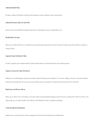 Unlimited Benefit Plans
Provides a catalog of all benefits currently offered including coverage, enrollment criteria, and premiums.
Unlimited Premium Rates for Each Plan
Specific rates can be identified by employee age bracket, smoking habits, spouse, and dependent count.
Flexible Rate Formulas
Allows you to define fixed rates or computed rates using advanced but easily setup formulas. Formulas are based on pay rates and allow rounding to a
variety of levels.
Separate Open Enrollment Table
Provides a separate open enrollment table to maintain benefits plans to be offered during the open enrollment period.
Supports Concurrent Open Enrollment
Enables you to enroll employees during open enrollment without affecting current enrollment. You can enter, validate, and report on all open enrollment
long before the starting date. This ensures accuracy and allows precise computation of benefit amounts long before the first statement.
Rapid open enrollment rollover
Allows you to rollover from current plans to new plans without touching individual employee records. This saves countless hours. With a few clicks on the
rollover date, you can select the plans to be rolled over and all benefit records are updated immediately.
Tracks Enrollment Declinations
Enables your to record and report on those employees who have been offered benefits and declined them.
 