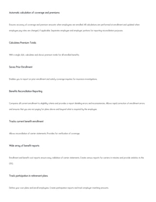 Automatic calculation of coverage and premiums
Ensures accuracy of coverage and premium amounts when employees are enrolled. All calculations are performed at enrollment and updated when
employee pay rates are changed, if applicable. Separates employee and employer portions for reporting reconciliation purposes.
Calculates Premium Totals
With a single click, calculates and shows premium totals for all enrolled benefits.
Saves Prior Enrollment
Enables you to report on prior enrollment and satisfy coverage inquiries for insurance investigations.
Benefits Reconciliation Reporting
Compares all current enrollment to eligibility criteria and provides a report detailing errors and inconsistencies. Allows rapid correction of enrollment errors
and ensures that you are not paying for plans above and beyond what is required by the employee.
Tracks current benefit enrollment
Allows reconciliation of carrier statements. Provides for verification of coverage.
Wide array of benefit reports
Enrollment and benefit cost reports ensure easy validation of carrier statements. Create census reports for carriers in minutes and provide statistics to the
CFO.
Track participation in retirement plans
Define your own plans and enroll employees. Create participation reports and track employer matching amounts.
 