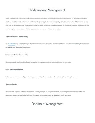Performance Management
People-Trak keeps the Performance Review process completely documented and running smoothly. Performance Reviews are generally not the highest
priority for those that need to perform them and therefore the process gets drawn out. Consequently, it is harder and harder for HR Professionals to keep
track of all the documentation over longer periods of time. That is why People-Trak created a system that will automatically keep your organization on time
in performing the reviews, and store all of the supporting documentation centrally located in one place.
Tracks Performance Review history
Our HR Software keeps a detailed history of all past performance reviews. Shows the Completion date, Review Type, Performance Rating, Reviewer's name
and whether there was a salary change or not.
Performance Review Documentation
Allows you to easily attach completed Review Forms within the employee record and post unlimited notes for each review.
Future Performance Reviews
Performance reviews automatically schedules future reviews. Multiple "next reviews" are allowed for disciplinary and regular reviews.
Alerts and Reports
Alerts feature in conjunction with Future Review dates, will notify managers by auto generated emails of upcoming Performance Reviews within their
departments. Reports can be scheduled and run to show whose Performance reviews are due within a specific time period.
Document Management
 