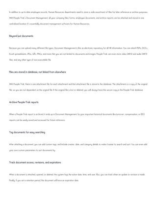 In addition to up-to-date employee records, Human Resources departments need to store a wide assortment of files for later reference or archive purposes.
With People-Trak's Document Management, all your company files, forms, employee documents, and archive reports can be attached and stored in one
centralized location. It's essentially document management software for Human Resources.
Beyond just documents
Because you can upload many different file types, Document Management is like an electronic repository for all HR information. You can attach PDFs, DOCs,
Excel spreadsheets, JPGs, GIFs, PNGs, and more. But you are not limited to documents and images. People-Trak can even store video (MP4) and audio (MP3)
files, and any other type of non-executable file.
Files are stored in database, not linked from elsewhere
With People-Trak, there is one attachment file for each attachment and that attachment file is stored in the database. The attachment is a copy of the original
file, so you are not dependent on the original file. If the original file is lost or deleted, you will always have the secure copy in the People-Trak database.
Archive People-Trak reports
When a People-Trak report is archived, it ends up in Document Management. So your important historical documents like turnover, compensation, or EEO
reports can be easily saved and accessed for future reference.
Tag documents for easy searching
After attaching a document, you can add custom tags, and include creator, date, and category details to make it easier to search and sort. You can even add
your own custom parameters to sort documents by.
Track document access, revisions, and expirations
When a document is attached, opened, or deleted, the system logs the action date, time, and user. Plus, you can track when an update or revision is made.
Finally, if you set a retention period, the document will have an expiration date.
 