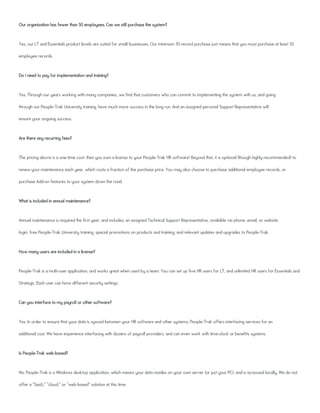 Our organization has fewer than 50 employees. Can we still purchase the system?
Yes, our LT and Essentials product levels are suited for small businesses. Our minimum 50 record purchase just means that you must purchase at least 50
employee records.
Do I need to pay for implementation and training?
Yes. Through our years working with many companies, we find that customers who can commit to implementing the system with us, and going
through our People-Trak University training, have much more success in the long run. And an assigned personal Support Representative will
ensure your ongoing success.
Are there any recurring fees?
The pricing above is a one-time cost: then you own a license to your People-Trak HR software! Beyond that, it is optional (though highly recommended) to
renew your maintenance each year, which costs a fraction of the purchase price. You may also choose to purchase additional employee records, or
purchase Add-on features to your system down the road.
What is included in annual maintenance?
Annual maintenance is required the first year, and includes: an assigned Technical Support Representative, available via phone, email, or website
login; free People-Trak University training; special promotions on products and training; and relevant updates and upgrades to People-Trak.
How many users are included in a license?
People-Trak is a multi-user application, and works great when used by a team. You can set up five HR users for LT, and unlimited HR users for Essentials and
Strategic. Each user can have different security settings.
Can you interface to my payroll or other software?
Yes. In order to ensure that your data is synced between your HR software and other systems, People-Trak offers interfacing services for an
additional cost. We have experience interfacing with dozens of payroll providers, and can even work with time-clock or benefits systems.
Is People-Trak web-based?
No. People-Trak is a Windows desktop application, which means your data resides on your own server (or just your PC), and is accessed locally. We do not
offer a "SaaS," "cloud," or "web-based" solution at this time.
 