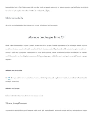 Keeps a detailed history of all LOA events and totals those days that do not apply to seniority into the seniority exceptions days field. Enables you to indicate
the number of work days lost and whether or not the LOA event was FMLA eligible.
Unlimited union membership
Allows you to record and track all union memberships with start and end dates for all participation.
Manage Employee Time Off
People-Trak's Time & Attendance provides a powerful, accurate, and easy to use way to manage employee time off. By providing an unlimited number of
user-defined attendance accounts with multiple accrual levels, Time & Attendance enables HR professionals to fully customize the system to match their
company's specific time tracking needs. The wide variety of accrual periods, automatic rollover, and automatic bumping of accrual levels at the specified
month helps save time by streamlining business processes. Batch processing programs and detailed reports assist you in managing all facets of employee
attendance.
Unlimited accrual accounts
Our HRIS allows you to define as many accrual accounts as required including vacation, sick, jury, bereavement, LOA, hours worked, etc. Accounts can be
accruing or non-accruing.
Unlimited accrual rates
Define an unlimited number of accrual rates for each accruing account.
Wide array of accrual frequencies
Automate almost any attendance policy. Frequencies include hourly, daily, weekly, biweekly, semimonthly, monthly, quarterly, semi-annually, and annually.
 
