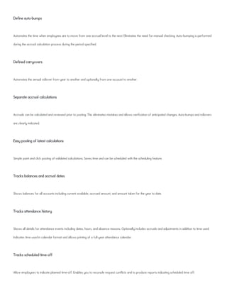 Define auto-bumps
Automates the time when employees are to move from one accrual level to the next. Eliminates the need for manual checking. Auto-bumping is performed
during the accrual calculation process during the period specified.
Defined carryovers
Automates the annual rollover from year to another and optionally from one account to another.
Separate accrual calculations
Accruals can be calculated and reviewed prior to posting. This eliminates mistakes and allows verification of anticipated changes. Auto-bumps and rollovers
are clearly indicated.
Easy posting of latest calculations
Simple point and click posting of validated calculations. Saves time and can be scheduled with the scheduling feature.
Tracks balances and accrual dates
Shows balances for all accounts including current available, accrued amount, and amount taken for the year to date.
Tracks attendance history
Shows all details for attendance events including dates, hours, and absence reasons. Optionally includes accruals and adjustments in addition to time used.
Indicates time used in calendar format and allows printing of a full-year attendance calendar.
Tracks scheduled time-off
Allow employees to indicate planned time-off. Enables you to reconcile request conflicts and to produce reports indicating scheduled time off.
 