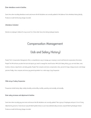 Enter attendance events in batches
Saves time when recording attendance events and ensures that all calculations are correctly updated to the balances. Posts attendance history directly.
Produces an audit trail showing changes recorded.
Attendance Calculator
Estimate an employee's balance for any account for a future date. Saves time during employee inquiries.
Compensation Management
(Job and Salary History)
People-Trak's Compensation Management offers a comprehensive way to manage your company's current and historical compensation information.
People-Trak HR software provides the tools and reports you need to manage this critical function. With Job & Salary History, you can track dates, rates,
locations, divisions, departments, and salary grades. People-Trak computes and stores compensation ratios, percent-of-range, change amounts, and change
percents. Finally, it also computes and stores pay period equivalents for a wide range of pay frequencies.
Wide array of salary frequencies
Frequencies include hourly, daily, weekly, biweekly, semimonthly, monthly, quarterly, semi-annually, and annually.
Enter salary increases and adjustment in batches
Saves time when recording pay rate events and ensures that all calculations are correctly updated. Take a group of employees and post a Cost of Living
Adjustment by percent or fixed amount using the Batch by Rate feature or post mass individual salary increases using the Batch by Employee feature.
Produces an audit trail showing changes recorded.
 