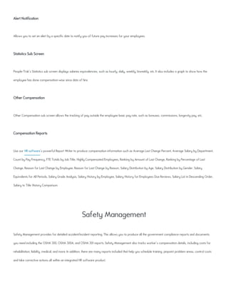 Alert Notification
Allows you to set an alert by a specific date to notify you of future pay increases for your employees.
Statistics Sub Screen
People-Trak's Statistics sub screen displays salaries equivalencies, such as hourly, daily, weekly, biweekly, etc. It also includes a graph to show how the
employee has done compensation-wise since data of hire.
Other Compensation
Other Compensation sub screen allows the tracking of pay outside the employee basic pay rate, such as bonuses, commissions, longevity pay, etc.
Compensation Reports
Use our HR software's powerful Report Writer to produce compensation information such as Average Last Change Percent, Average Salary by Department,
Count by Pay Frequency, FTE Totals by Job Title, Highly Compensated Employees, Ranking by Amount of Last Change, Ranking by Percentage of Last
Change, Reason for Last Change by Employee, Reason for Last Change by Reason, Salary Distribution by Age, Salary Distribution by Gender, Salary
Equivalents for All Periods, Salary Grade Analysis, Salary History by Employee, Salary History for Employees Due Reviews, Salary List in Descending Order,
Salary to Title History Comparison
Safety Management
Safety Management provides for detailed accident/incident reporting. This allows you to produce all the government compliance reports and documents
you need including the OSHA 300, OSHA 300A, and OSHA 301 reports. Safety Management also tracks worker's compensation details, including costs for
rehabilitation, liability, medical, and more. In addition, there are many reports included that help you schedule training, pinpoint problem areas, control costs
and take corrective actions all within an integrated HR software product.
 