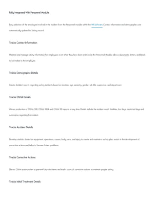 Fully Integrated With Personnel Module
Easy selection of the employee involved in the incident from the Personnel module within the HR Software. Contact information and demographics are
automatically updated to Safety record.
Tracks Contact Information
Maintain and manage safety information for employees even after they have been archived in the Personnel Module; allows documents, letters, and labels
to be mailed to the employee.
Tracks Demographic Details
Create detailed reports regarding safety incidents based on location, age, seniority, gender, job title, supervisor, and department.
Tracks OSHA Details
Allows production of OSHA 300, OSHA 300A and OSHA 301 reports at any time. Details include the incident result, fatalities, lost days, restricted days and
summaries regarding the incident.
Tracks Accident Details
Develop statistics based on equipment, operations, causes, body parts, and injury to create and maintain a safety plan; assists in the development of
corrective actions and helps to foresee future problems.
Tracks Corrective Actions
Shows OSHA actions taken to prevent future incidents and tracks costs of corrective actions to maintain proper safety.
Tracks Initial Treatment Details
 