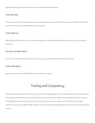 Documents all actions taken in regard to the incident to assist in claim management and settlement.
Tracks Claim Details
Provides necessary information to administer any workers compensation claims associated with the incident; keeps insurance and legal contact information
associated with the claim readily available and allows extensive reporting.
Tracks Incident Costs
Allows detailed reporting of incident costs over a variety of categories such as medical, rehab, legal, indemnity, damages, etc.; provides summary and
detailed costs.
Enter Claim Cost Details in Batches
Saves time when claim statements and other cost items are to be recorded; provides a detailed audit trail of all costs recorded.
Produces OSHA Reports
Instantly print or reprint the OSHA 300, OSHA 300A, and OSHA 301 reports as desired.
Training and Competency
Training and Competency features in People-Trak work in conjunction with Personnel Management to track detailed information about internal and external
training programs. At the trainee level, course history, skills acquired, and costs accumulated are added to Personnel Management as classes are tracked
and completed within Training Administration. At the course level, you can maintain an extensive catalog of courses and track instructors, facilities,
equipment, and costs. You can establish schedules for facilities, instructors, and equipment and Training Administration will prevent you from double-booking
resources.
 