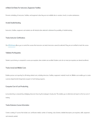 et Black-Out Dates For Instructors, Equipment, Facilities
Prevents scheduling of instructors, facilities, and equipment when they are not available due to vacation, travel, or routine maintenance.
Avoids Double-Booking
Instructors, facilities, equipment, and students are all checked when selected to eliminate the possibility of double-booking.
Tracks Instructor Certifications
Our HR Software allows you to control the courses that instructors can teach. Instructors cannot be selected if they are not certified to teach the course.
Validates Pre-Requisites
Student course history is compared to course pre-requisites when students are enrolled. Students who do not meet pre-requisites are denied enrollment.
Tracks Actual and Billable Costs
Enables precise cost reporting for all training related costs, including instructors, facilities, equipment, material, travel, etc. Billable costs enable you to create
a precise departmental charge-back program to fund training programs.
Computes Cost of Lost Productivity
Lost productivity is computed by multiplying classroom hours by the employee's hourly rate. This enables you to determine and report on the true cost of
training.
Tracks Extensive Course Information
Create a catalog of courses that include cost, certification details, number of meetings, class duration, detailed description, pre-requisites, skills, equipment,
and materials needed.
 