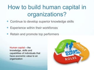 How to build human capital in
organizations?
 Continue to develop superior knowledge skills
 Experience within their workforces
 Retain and promote top performers
Human capital – the
knowledge, skills and
capabilities of individuals that
have economic value to an
organization
 