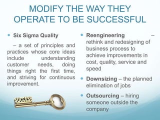 MODIFY THE WAY THEY
OPERATE TO BE SUCCESSFUL
 Six Sigma Quality
– a set of principles and
practices whose core ideas
include understanding
customer needs, doing
things right the first time,
and striving for continuous
improvement.
 Reengineering –
rethink and redesigning of
business process to
achieve improvements in
cost, quality, service and
speed
 Downsizing – the planned
elimination of jobs
 Outsourcing – hiring
someone outside the
company
 