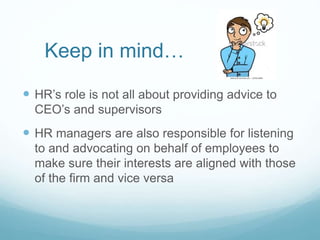 Keep in mind…
 HR’s role is not all about providing advice to
CEO’s and supervisors
 HR managers are also responsible for listening
to and advocating on behalf of employees to
make sure their interests are aligned with those
of the firm and vice versa
 