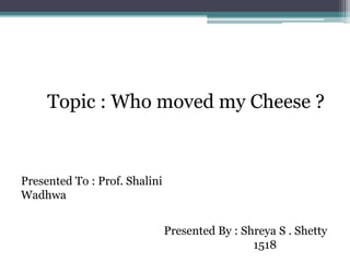 Presented By : Shreya S . Shetty
1518
Presented To : Prof. Shalini
Wadhwa
Topic : Who moved my Cheese ?
 