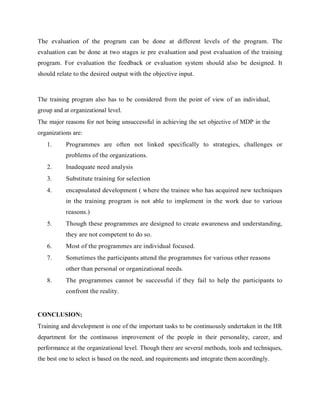 The evaluation of the program can be done at different levels of the program. The
evaluation can be done at two stages ie pre evaluation and post evaluation of the training
program. For evaluation the feedback or evaluation system should also be designed. It
should relate to the desired output with the objective input.
The training program also has to be considered from the point of view of an individual,
group and at organizational level.
The major reasons for not being unsuccessful in achieving the set objective of MDP in the
organizations are:
1. Programmes are often not linked specifically to strategies, challenges or
problems of the organizations.
2. Inadequate need analysis
3. Substitute training for selection
4. encapsulated development ( where the trainee who has acquired new techniques
in the training program is not able to implement in the work due to various
reasons.)
5. Though these programmes are designed to create awareness and understanding,
they are not competent to do so.
6. Most of the programmes are individual focused.
7. Sometimes the participants attend the programmes for various other reasons
other than personal or organizational needs.
8. The programmes cannot be successful if they fail to help the participants to
confront the reality.
CONCLUSION:
Training and development is one of the important tasks to be continuously undertaken in the HR
department for the continuous improvement of the people in their personality, career, and
performance at the organizational level. Though there are several methods, tools and techniques,
the best one to select is based on the need, and requirements and integrate them accordingly.
 