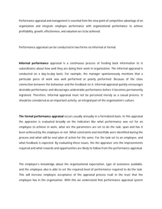 Performance appraisal and management is essential from the view point of competitive advantage of an
organization and integrate employee performance with organizational performance to achieve
profitability, growth, effectiveness, and valuation are to be achieved.
Performance appraisal can be conducted in two forms viz informal or formal.
Informal performance appraisal is a continuous process of feeding back information to the
subordinates about how well they are doing their work in organization. The informal appraisal is
conducted on a day-to-day basis. For example, the manager spontaneously mentions that a
particular piece of work was well performed or poorly performed. Because of the close
connection between the behaviour and the feedback on it, informal appraisal quickly encourages
desirable performance and discourages undesirable performance before it becomes permanently
ingrained. Therefore, informal appraisal must not be perceived merely as a casual process. It
should be considered as an important activity, an integral part of the organization's culture.
The formal performance appraisal occurs usually annually in a formalized basis. In this appraisal
the apprasiee is evaluated broadly on the indicators like what performance was set for an
employee to achieve in work, what are the parameters are set to do the task, span and has it
been achieved by the employee or not. What constraints and shortfalls were identified during the
process and what will be next plan of action for the same. For the task set to an employee, and
what feedback is expected. By evaluating these issues, the the appraiser sets the improvements
required and what rewards and opportunities are likely to follow from the performance appraisal.
The employee’s knowledge about the organizational expectation, type of assistance available,
and the employee also is able to set the required level of performance required to do the task.
This will increase employee acceptance of the appraisal process reult in the trust that the
employee has in the organization. With this we understand that performance appraisal system
 