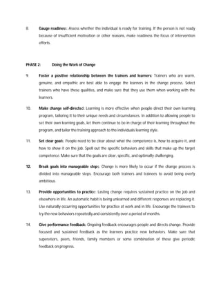8. Gauge readiness: Assess whether the individual is ready for training. If the person is not ready
because of insufficient motivation or other reasons, make readiness the focus of intervention
efforts.
PHASE 2: Doing the Work of Change
9. Foster a positive relationship between the trainers and learners: Trainers who are warm,
genuine, and empathic are best able to engage the learners in the change process. Select
trainers who have these qualities, and make sure that they use them when working with the
learners.
10. Make change self-directed: Learning is more effective when people direct their own learning
program, tailoring it to their unique needs and circumstances. In addition to allowing people to
set their own learning goals, let them continue to be in charge of their learning throughout the
program, and tailor the training approach to the individuals learning style.
11. Set clear goals: People need to be clear about what the competence is, how to acquire it, and
how to show it on the job. Spell out the specific behaviors and skills that make up the target
competence. Make sure that the goals are clear, specific, and optimally challenging.
12. Break goals into manageable steps: Change is more likely to occur if the change process is
divided into manageable steps. Encourage both trainers and trainees to avoid being overly
ambitious.
13. Provide opportunities to practice: Lasting change requires sustained practice on the job and
elsewhere in life. An automatic habit is being unlearned and different responses are replacing it.
Use naturally occurring opportunities for practice at work and in life. Encourage the trainees to
try the new behaviors repeatedly and consistently over a period of months.
14. Give performance feedback: Ongoing feedback encourages people and directs change. Provide
focused and sustained feedback as the learners practice new behaviors. Make sure that
supervisors, peers, friends, family members or some combination of these give periodic
feedback on progress.
 