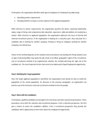 In this phase, the organization identifies what type of employees it is looking for by addressing:
 Specifying worker requirements
 Deciding whether to target a certain segment of the applicant population
With reference to worker requirements, the organization specifies the duties, reporting relationship,
salary, range of hiring, and competencies like education, experience, skills and abilities etc needed by a
worker. With reference to applicant population, the organization addresses the issue of internal and
external recruitment process. If the organization is looking for a executive post, they may look for a
candidate who is working for another company. Pirating or hiring an employee working for another
company is an ethical issue.
Choice of the method depends on the situation and circumstances surrounding the hiring situation such
as type of job being filled, how quick the job needs to be filled, geographic region of the recruitment,
cost of recruitment method to be implemented, whether the method will bring the right mix of the
candidate etc. The most important factors that need to be addressed is Equal Employment opportunity.
Step 4: Notifying the Target population
Once the target applicant population is identified, the organization must decide on how to notify the
population of the vacant population. As discusses in the previous paragraphs, an organization can
practice any of the internal or external recruitment methods to hire the people.
Step 5: Meet with the Candidates:
In this phase, qualified candidates are brought in for interviews and other assessment procedures. These
procedures serve both the selection and recruitment purposes. From a selection perspective, the firm
gets a chance to assess the candidate’s abilities. From a recruitment perspective they provide the
candidates with n opportunity to learn more about the employment opportunity.
 