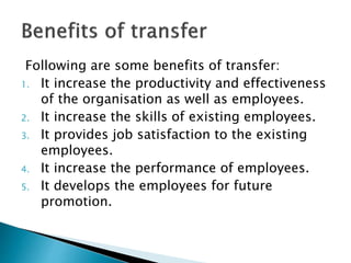 Following are some benefits of transfer:
1. It increase the productivity and effectiveness
of the organisation as well as employees.
2. It increase the skills of existing employees.
3. It provides job satisfaction to the existing
employees.
4. It increase the performance of employees.
5. It develops the employees for future
promotion.
 