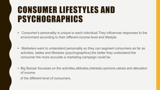 CONSUMER LIFESTYLES AND
PSYCHOGRAPHICS
• Consumer’s personality is unique to each individual.They influences responses to the
environment according to their different income level and lifestyle.
• Marketers want to understand personality so they can segment consumers as far as
activities, tastes and lifestyles (psychographics),the better they understand the
consumer the more accurate a marketing campaign could be.
• Big Bazaar focusses on the activities,attitudes,interests,opinions,values and allocation
of income
of the different level of consumers.
 