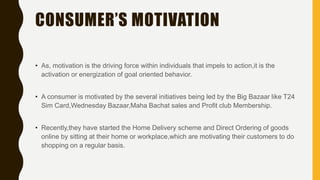CONSUMER’S MOTIVATION
• As, motivation is the driving force within individuals that impels to action,it is the
activation or energization of goal oriented behavior.
• A consumer is motivated by the several initiatives being led by the Big Bazaar like T24
Sim Card,Wednesday Bazaar,Maha Bachat sales and Profit club Membership.
• Recently,they have started the Home Delivery scheme and Direct Ordering of goods
online by sitting at their home or workplace,which are motivating their customers to do
shopping on a regular basis.
 