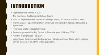 INTRODUCTION
• Big Bazaar was formed in 2001.
• The founder of Big Bazaar is Kishore Biyani.
• In 2010, Big Bazaar was ranked 6th amongst the top 50 service brands in India.
• It is the largest Hypermarket chain which was first started in Kolkata, Bangalore &
Hyderabad.
• There are total 215 Outlets in India.
• Revenue generated by Big Bazaar in Financial year 2014 was 500Cr.
• Number of Employees : 36,000+
• Major Target Customers of Big Bazaar are : Middle and lower Class which includes
service class i.e. 55% of the Indian population.
 