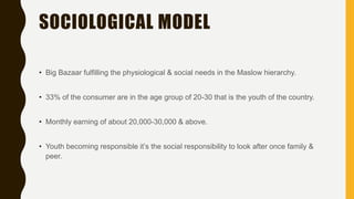 SOCIOLOGICAL MODEL
• Big Bazaar fulfilling the physiological & social needs in the Maslow hierarchy.
• 33% of the consumer are in the age group of 20-30 that is the youth of the country.
• Monthly earning of about 20,000-30,000 & above.
• Youth becoming responsible it’s the social responsibility to look after once family &
peer.
 