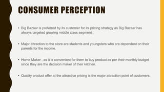 CONSUMER PERCEPTION
• Big Bazaar is preferred by its customer for its pricing strategy as Big Bazaar has
always targeted growing middle class segment .
• Major attraction to the store are students and youngsters who are dependent on their
parents for the income.
• Home Maker , as it is convenient for them to buy product as per their monthly budget
since they are the decision maker of their kitchen.
• Quality product offer at the attractive pricing is the major attraction point of customers.
 