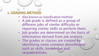 2. GRADING METHOD
• Also known as classification method
• A job grade is defined as a group of
different jobs of similar difficulty or
requiring similar skills to perform them.
• Job grades are determined on the basis of
information derived from job analysis.
• The grades or classes are created by
identifying some common denominator
such as skills, knowledge and
responsibilities.
 