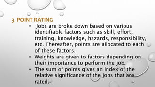 3. POINT RATING
• Jobs are broke down based on various
identifiable factors such as skill, effort,
training, knowledge, hazards, responsibility,
etc. Thereafter, points are allocated to each
of these factors.
• Weights are given to factors depending on
their importance to perform the job.
• The sum of points gives an index of the
relative significance of the jobs that are
rated.
 
