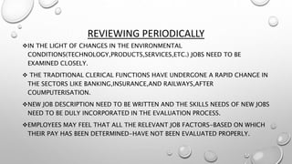 REVIEWING PERIODICALLY
IN THE LIGHT OF CHANGES IN THE ENVIRONMENTAL
CONDITIONS(TECHNOLOGY,PRODUCTS,SERVICES,ETC.) JOBS NEED TO BE
EXAMINED CLOSELY.
 THE TRADITIONAL CLERICAL FUNCTIONS HAVE UNDERGONE A RAPID CHANGE IN
THE SECTORS LIKE BANKING,INSURANCE,AND RAILWAYS,AFTER
COUMPUTERISATION.
NEW JOB DESCRIPTION NEED TO BE WRITTEN AND THE SKILLS NEEDS OF NEW JOBS
NEED TO BE DULY INCORPORATED IN THE EVALUATION PROCESS.
EMPLOYEES MAY FEEL THAT ALL THE RELEVANT JOB FACTORS-BASED ON WHICH
THEIR PAY HAS BEEN DETERMINED-HAVE NOT BEEN EVALUATED PROPERLY.
 