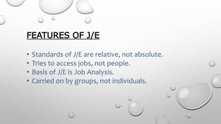 FEATURES OF J/E
• Standards of J/E are relative, not absolute.
• Tries to access jobs, not people.
• Basis of J/E is Job Analysis.
• Carried on by groups, not individuals.
 