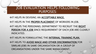 JOB EVALUATION HELPS FOLLOWING
PURPOSES:
IT HELPS IN DEVISING AN ACCEPTABLE WAGE.
IT HELPS IN THE PROPER PLACEMENT OF WORKERS IN JOB.
IT HELPS THE PERSONNEL DEPARTMENT TO RECRUIT THE RIGHT
PERSON FOR A JOB SINCE REQUIREMENT OF EACH JOB ARE CLEARLY
INDICATED.
IT HELPS IN FORMULATING THE INTERNAL TRAINING PLAN.
IT HELPS TO AVOID WAGE AND OTHER DISCRIMINATION FOR
SIMILAR JOBS IN SAME ORGANISATION OR A GROUP OF
ORGANISATIONS UNDER THE SAME MANAGEMENT.
 