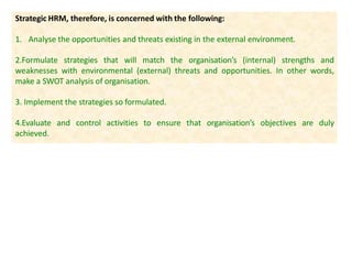 Strategic HRM, therefore, is concerned with the following:
1. Analyse the opportunities and threats existing in the external environment.
2.Formulate strategies that will match the organisation’s (internal) strengths and
weaknesses with environmental (external) threats and opportunities. In other words,
make a SWOT analysis of organisation.
3. Implement the strategies so formulated.
4.Evaluate and control activities to ensure that organisation’s objectives are duly
achieved.
 