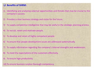  Benefits of SHRM:
1) Identifying and analysing external opportunities and threats that may be crucial to the
company's success.
2) Provides a clear business strategy and vision for the future.
3) To supply competitive intelligence that may be useful in the strategic planning process.
4) To recruit, retain and motivate people.
5) To develop and retain of highly competent people.
6) To ensure that people development issues are addressed systematically.
7) To supply information regarding the company's internal strengths and weaknesses.
8) To meet the expectations of the customers effectively.
9) To ensure high productivity.
10) To ensure business surplus thorough competency.
 