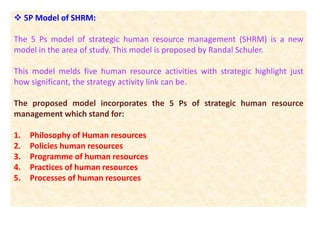  5P Model of SHRM:
The 5 Ps model of strategic human resource management (SHRM) is a new
model in the area of study. This model is proposed by Randal Schuler.
This model melds five human resource activities with strategic highlight just
how significant, the strategy activity link can be.
The proposed model incorporates the 5 Ps of strategic human resource
management which stand for:
1. Philosophy of Human resources
2. Policies human resources
3. Programme of human resources
4. Practices of human resources
5. Processes of human resources
 