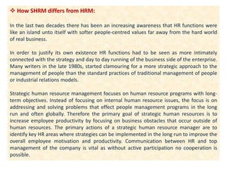  How SHRM differs from HRM:
In the last two decades there has been an increasing awareness that HR functions were
like an island unto itself with softer people-centred values far away from the hard world
of real business.
In order to justify its own existence HR functions had to be seen as more intimately
connected with the strategy and day to day running of the business side of the enterprise.
Many writers in the late 1980s, started clamouring for a more strategic approach to the
management of people than the standard practices of traditional management of people
or industrial relations models.
Strategic human resource management focuses on human resource programs with long-
term objectives. Instead of focusing on internal human resource issues, the focus is on
addressing and solving problems that effect people management programs in the long
run and often globally. Therefore the primary goal of strategic human resources is to
increase employee productivity by focusing on business obstacles that occur outside of
human resources. The primary actions of a strategic human resource manager are to
identify key HR areas where strategies can be implemented in the long run to improve the
overall employee motivation and productivity. Communication between HR and top
management of the company is vital as without active participation no cooperation is
possible.
 