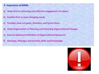  Importance of SHRM:
a) Helps firm in achieving cost-effective engagement of Labour
b) Enables firm to meet changing needs
c) Provides clear-cut goals, direction, and future focus
d) Helps Organization in Planning and Executing Organizational Changes
e) Ensures Optimum Utilization of Organizational Resources
f) Develops, Manages and Sustains Skills and Knowledge
 