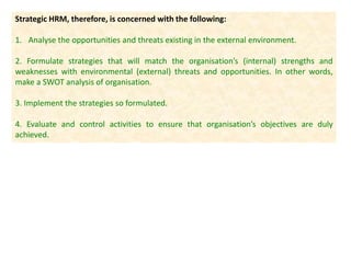 Strategic HRM, therefore, is concerned with the following:
1. Analyse the opportunities and threats existing in the external environment.
2. Formulate strategies that will match the organisation’s (internal) strengths and
weaknesses with environmental (external) threats and opportunities. In other words,
make a SWOT analysis of organisation.
3. Implement the strategies so formulated.
4. Evaluate and control activities to ensure that organisation’s objectives are duly
achieved.
 