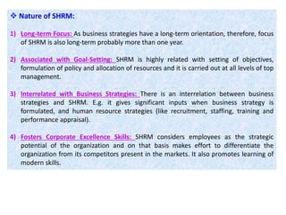 Nature of SHRM:
1) Long-term Focus: As business strategies have a long-term orientation, therefore, focus
of SHRM is also long-term probably more than one year.
2) Associated with Goal-Setting: SHRM is highly related with setting of objectives,
formulation of policy and allocation of resources and it is carried out at all levels of top
management.
3) Interrelated with Business Strategies: There is an interrelation between business
strategies and SHRM. E.g. it gives significant inputs when business strategy is
formulated, and human resource strategies (like recruitment, staffing, training and
performance appraisal).
4) Fosters Corporate Excellence Skills: SHRM considers employees as the strategic
potential of the organization and on that basis makes effort to differentiate the
organization from its competitors present in the markets. It also promotes learning of
modern skills.
 