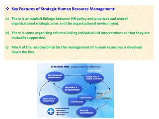  Key Features of Strategic Human Resource Management:
a) There is an explicit linkage between HR policy and practices and overall
organizational strategic aims and the organizational environment.
b) There is some organizing schema linking individual HR interventions so that they are
mutually supportive.
c) Much of the responsibility for the management of human resources is devolved
down the line.
 