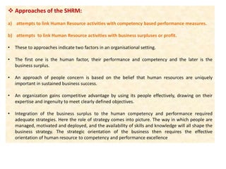  Approaches of the SHRM:
a) attempts to link Human Resource activities with competency based performance measures.
b) attempts to link Human Resource activities with business surpluses or profit.
• These to approaches indicate two factors in an organisational setting.
• The first one is the human factor, their performance and competency and the later is the
business surplus.
• An approach of people concern is based on the belief that human resources are uniquely
important in sustained business success.
• An organization gains competitive advantage by using its people effectively, drawing on their
expertise and ingenuity to meet clearly defined objectives.
• Integration of the business surplus to the human competency and performance required
adequate strategies. Here the role of strategy comes into picture. The way in which people are
managed, motivated and deployed, and the availability of skills and knowledge will all shape the
business strategy. The strategic orientation of the business then requires the effective
orientation of human resource to competency and performance excellence
 