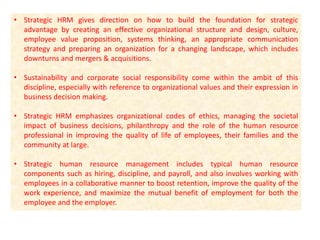 • Strategic HRM gives direction on how to build the foundation for strategic
advantage by creating an effective organizational structure and design, culture,
employee value proposition, systems thinking, an appropriate communication
strategy and preparing an organization for a changing landscape, which includes
downturns and mergers & acquisitions.
• Sustainability and corporate social responsibility come within the ambit of this
discipline, especially with reference to organizational values and their expression in
business decision making.
• Strategic HRM emphasizes organizational codes of ethics, managing the societal
impact of business decisions, philanthropy and the role of the human resource
professional in improving the quality of life of employees, their families and the
community at large.
• Strategic human resource management includes typical human resource
components such as hiring, discipline, and payroll, and also involves working with
employees in a collaborative manner to boost retention, improve the quality of the
work experience, and maximize the mutual benefit of employment for both the
employee and the employer.
 