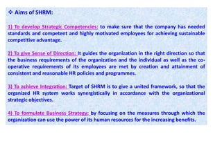  Aims of SHRM:
1) To develop Strategic Competencies: to make sure that the company has needed
standards and competent and highly motivated employees for achieving sustainable
competitive advantage.
2) To give Sense of Direction: It guides the organization in the right direction so that
the business requirements of the organization and the individual as well as the co-
operative requirements of its employees are met by creation and attainment of
consistent and reasonable HR policies and programmes.
3) To achieve Integration: Target of SHRM is to give a united framework, so that the
organized HR system works synergistically in accordance with the organizational
strategic objectives.
4) To formulate Business Strategy: by focusing on the measures through which the
organization can use the power of its human resources for the increasing benefits.
 