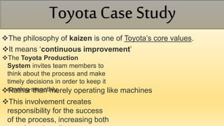 The philosophy of kaizen is one of Toyota’s core values.
It means ‘continuous improvement’
The Toyota Production
System invites team members to
think about the process and make
timely decisions in order to keep it
running smoothly,Rather than merely operating like machines
This involvement creates
responsibility for the success
of the process, increasing both
Toyota Case Study
 